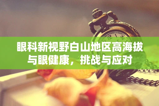 眼科新视野白山地区高海拔与眼健康，挑战与应对