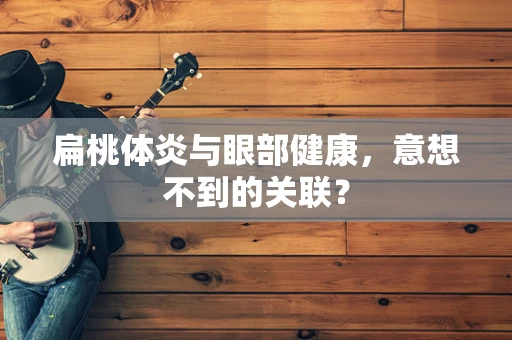 扁桃体炎与眼部健康，意想不到的关联？