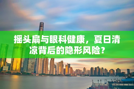 摇头扇与眼科健康，夏日清凉背后的隐形风险？
