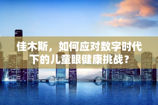 佳木斯，如何应对数字时代下的儿童眼健康挑战？