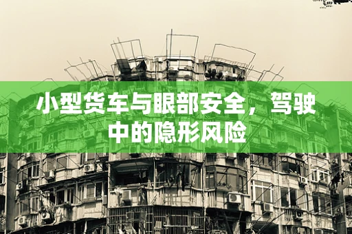 小型货车与眼部安全，驾驶中的隐形风险