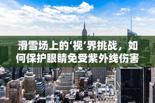 滑雪场上的‘视’界挑战，如何保护眼睛免受紫外线伤害？