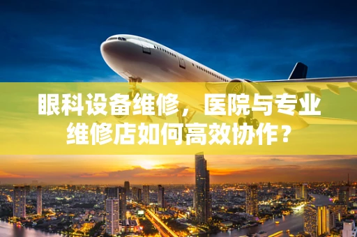 眼科设备维修，医院与专业维修店如何高效协作？