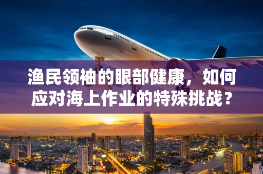 渔民领袖的眼部健康，如何应对海上作业的特殊挑战？