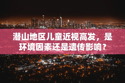 潜山地区儿童近视高发，是环境因素还是遗传影响？