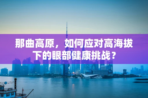 那曲高原，如何应对高海拔下的眼部健康挑战？