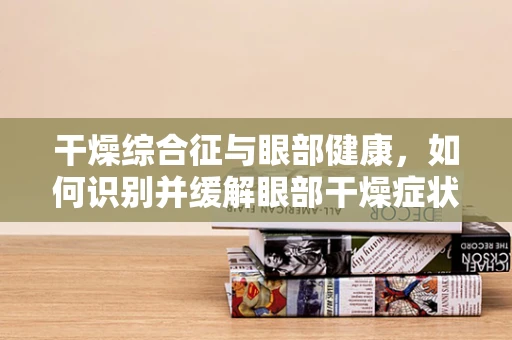 干燥综合征与眼部健康，如何识别并缓解眼部干燥症状？