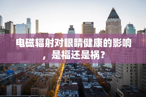 电磁辐射对眼睛健康的影响，是福还是祸？