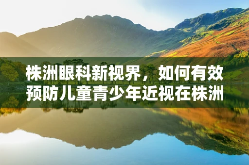 株洲眼科新视界，如何有效预防儿童青少年近视在株洲地区的加剧？