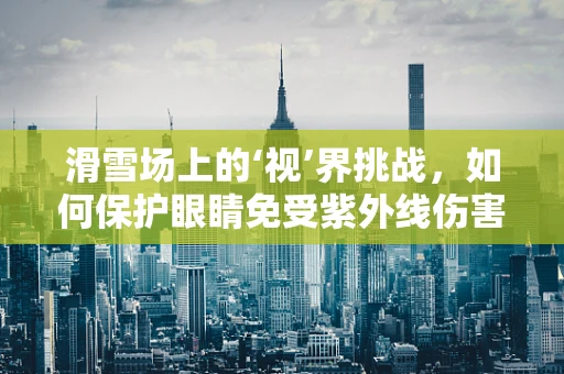 滑雪场上的‘视’界挑战，如何保护眼睛免受紫外线伤害？