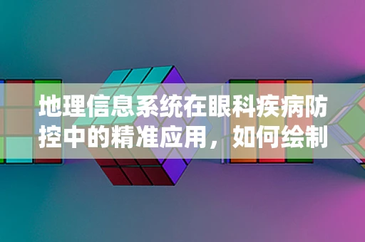 地理信息系统在眼科疾病防控中的精准应用，如何绘制出更清晰的‘视界’地图？