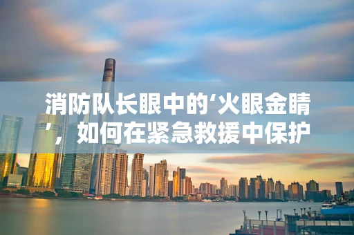 消防队长眼中的‘火眼金睛’，如何在紧急救援中保护视力？