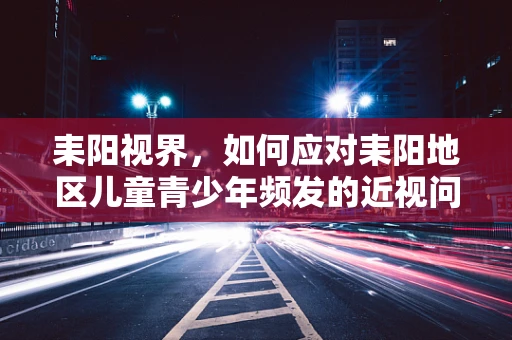 耒阳视界，如何应对耒阳地区儿童青少年频发的近视问题？