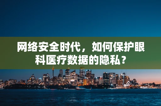 网络安全时代，如何保护眼科医疗数据的隐私？