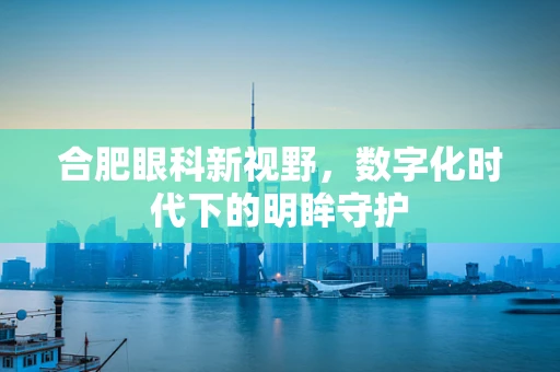 合肥眼科新视野，数字化时代下的明眸守护
