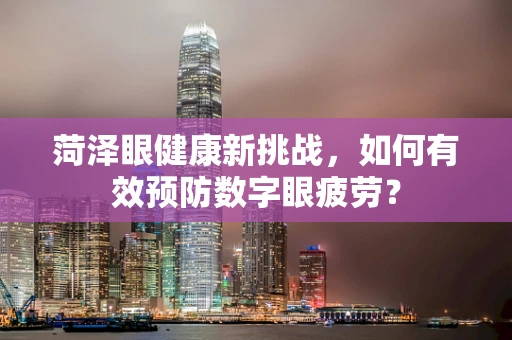菏泽眼健康新挑战，如何有效预防数字眼疲劳？