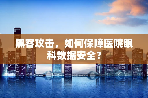 黑客攻击，如何保障医院眼科数据安全？