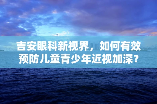 吉安眼科新视界，如何有效预防儿童青少年近视加深？