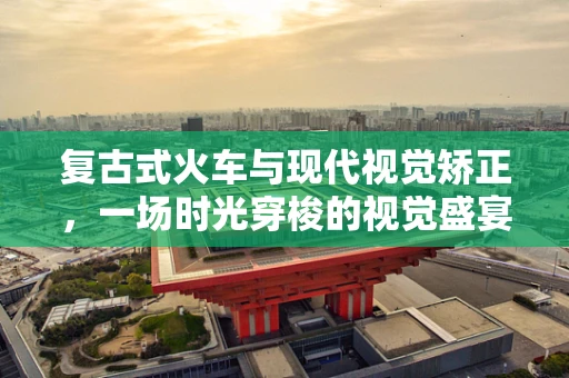 复古式火车与现代视觉矫正，一场时光穿梭的视觉盛宴
