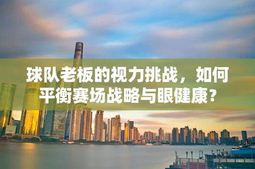 球队老板的视力挑战，如何平衡赛场战略与眼健康？