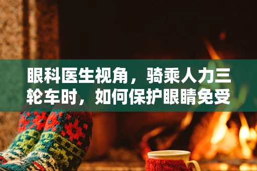眼科医生视角，骑乘人力三轮车时，如何保护眼睛免受风沙侵害？