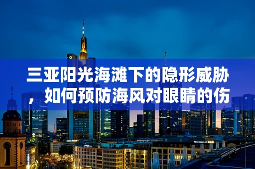 三亚阳光海滩下的隐形威胁，如何预防海风对眼睛的伤害？
