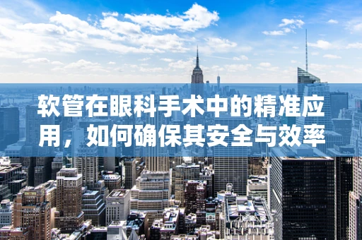 软管在眼科手术中的精准应用，如何确保其安全与效率？
