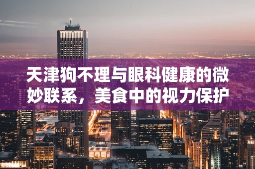 天津狗不理与眼科健康的微妙联系，美食中的视力保护小知识
