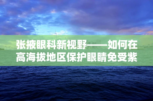 张掖眼科新视野——如何在高海拔地区保护眼睛免受紫外线伤害？