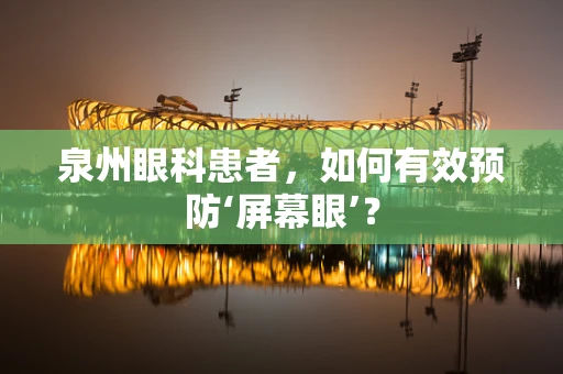 泉州眼科患者，如何有效预防‘屏幕眼’？