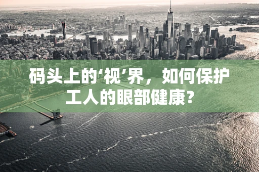 码头上的‘视’界，如何保护工人的眼部健康？