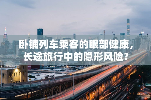 卧铺列车乘客的眼部健康，长途旅行中的隐形风险？