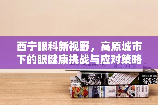 西宁眼科新视野，高原城市下的眼健康挑战与应对策略