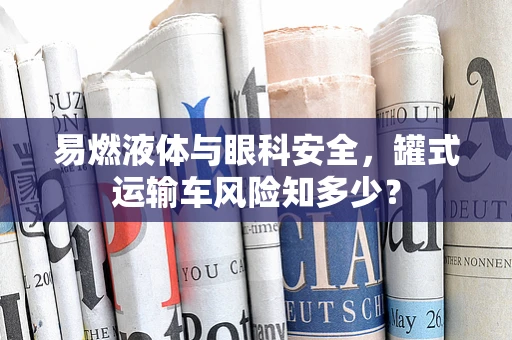 易燃液体与眼科安全，罐式运输车风险知多少？