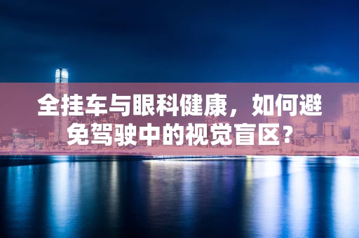 全挂车与眼科健康，如何避免驾驶中的视觉盲区？