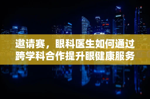 邀请赛，眼科医生如何通过跨学科合作提升眼健康服务？