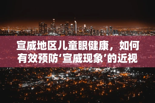 宣威地区儿童眼健康，如何有效预防‘宣威现象’的近视发展？