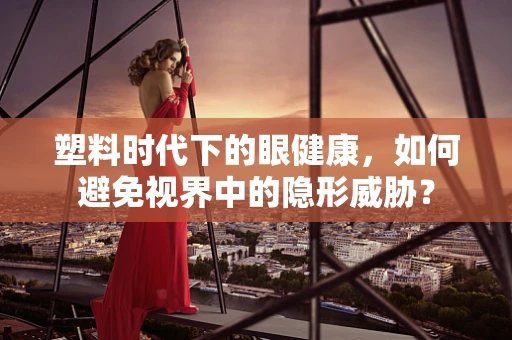 塑料时代下的眼健康，如何避免视界中的隐形威胁？