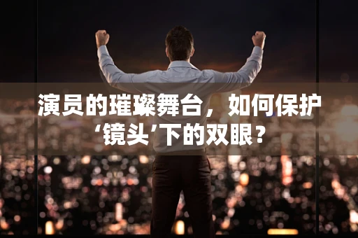 演员的璀璨舞台，如何保护‘镜头’下的双眼？