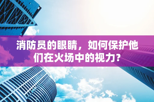 消防员的眼睛，如何保护他们在火场中的视力？