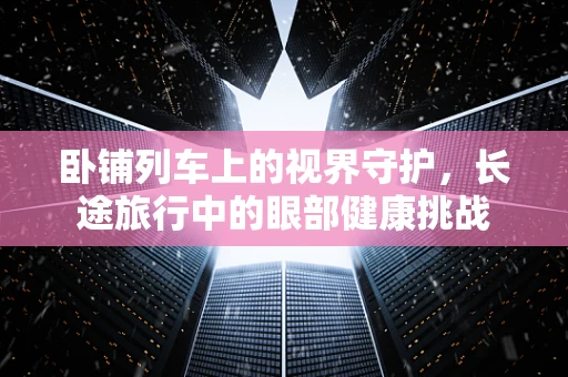 卧铺列车上的视界守护，长途旅行中的眼部健康挑战