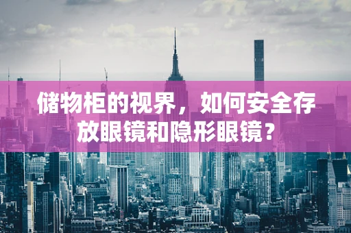 储物柜的视界，如何安全存放眼镜和隐形眼镜？