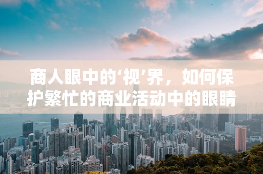 商人眼中的‘视’界，如何保护繁忙的商业活动中的眼睛健康？