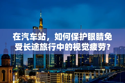 在汽车站，如何保护眼睛免受长途旅行中的视觉疲劳？