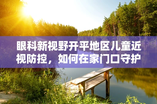 眼科新视野开平地区儿童近视防控，如何在家门口守护视界？