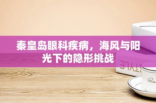 秦皇岛眼科疾病，海风与阳光下的隐形挑战