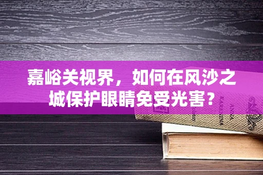 嘉峪关视界，如何在风沙之城保护眼睛免受光害？