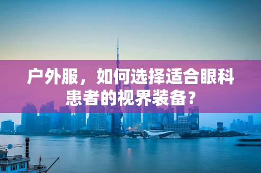 户外服，如何选择适合眼科患者的视界装备？