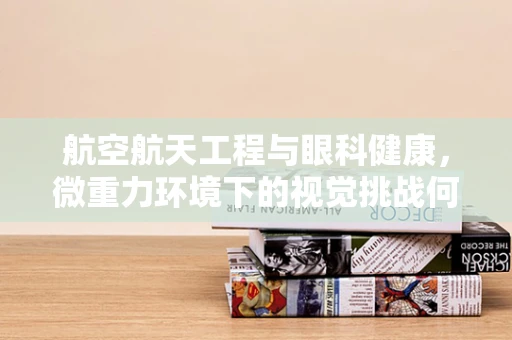 航空航天工程与眼科健康，微重力环境下的视觉挑战何在？