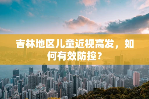 吉林地区儿童近视高发，如何有效防控？